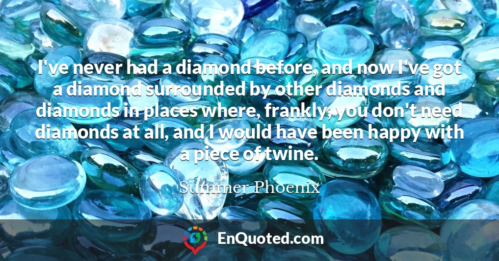 I've never had a diamond before, and now I've got a diamond surrounded by other diamonds and diamonds in places where, frankly, you don't need diamonds at all, and I would have been happy with a piece of twine.