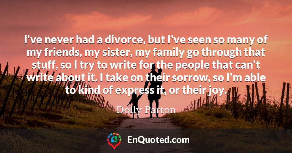 I've never had a divorce, but I've seen so many of my friends, my sister, my family go through that stuff, so I try to write for the people that can't write about it. I take on their sorrow, so I'm able to kind of express it, or their joy.