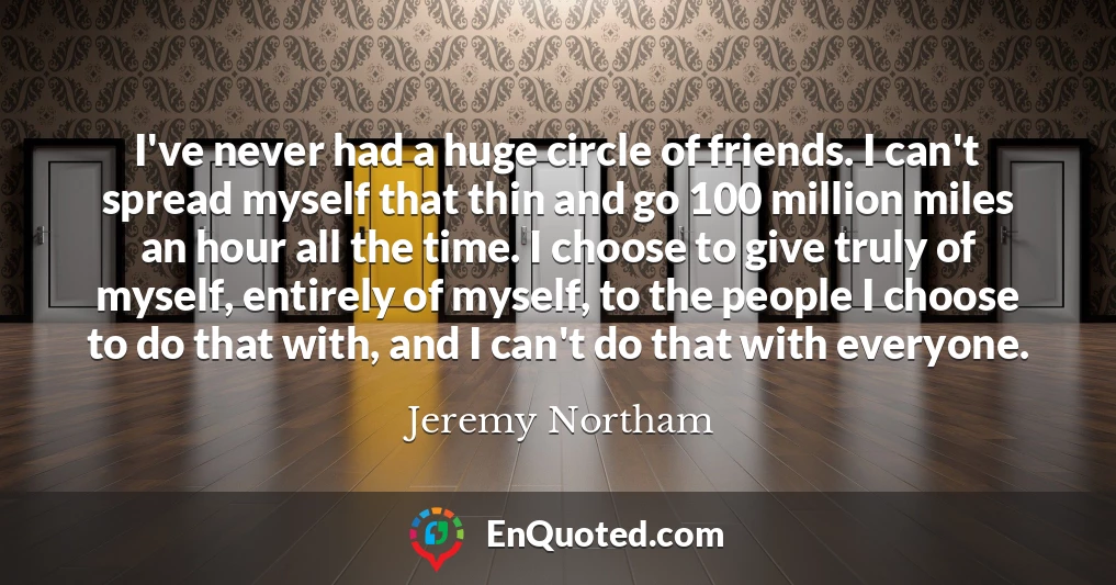 I've never had a huge circle of friends. I can't spread myself that thin and go 100 million miles an hour all the time. I choose to give truly of myself, entirely of myself, to the people I choose to do that with, and I can't do that with everyone.