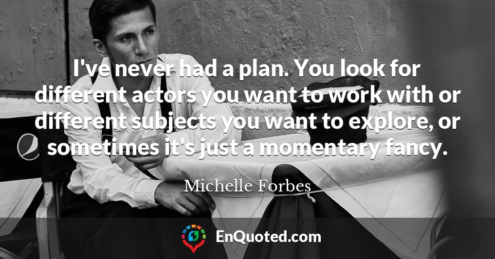 I've never had a plan. You look for different actors you want to work with or different subjects you want to explore, or sometimes it's just a momentary fancy.