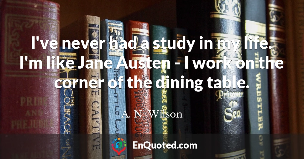 I've never had a study in my life. I'm like Jane Austen - I work on the corner of the dining table.