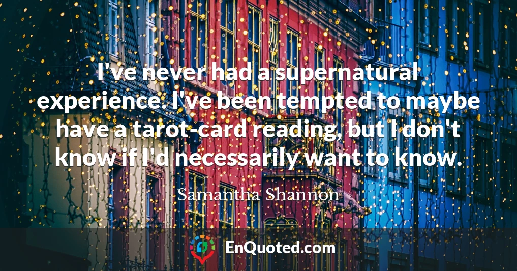 I've never had a supernatural experience. I've been tempted to maybe have a tarot-card reading, but I don't know if I'd necessarily want to know.