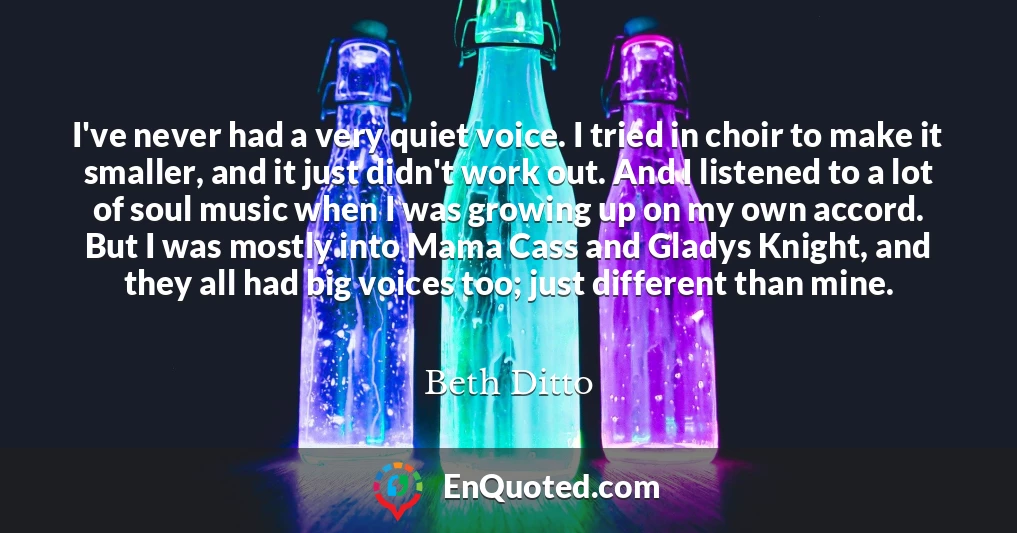 I've never had a very quiet voice. I tried in choir to make it smaller, and it just didn't work out. And I listened to a lot of soul music when I was growing up on my own accord. But I was mostly into Mama Cass and Gladys Knight, and they all had big voices too; just different than mine.
