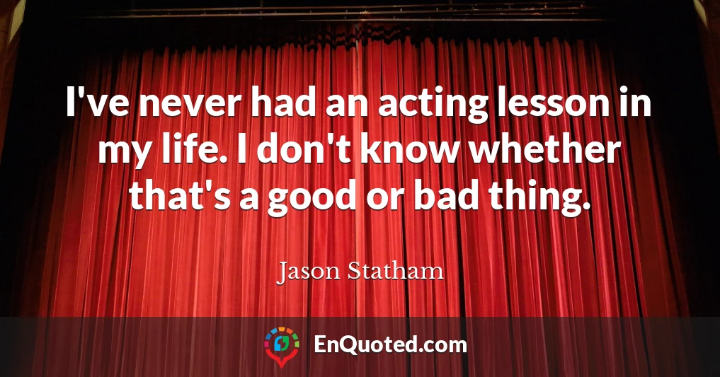 I've never had an acting lesson in my life. I don't know whether that's a good or bad thing.