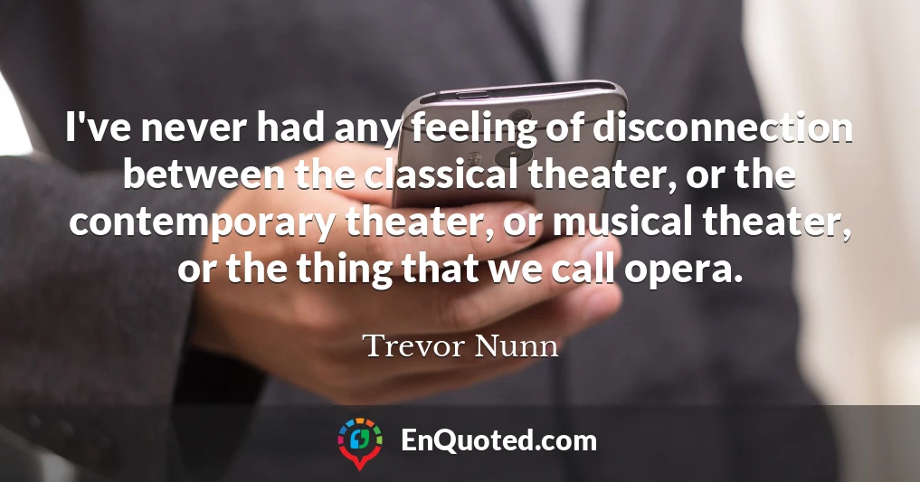 I've never had any feeling of disconnection between the classical theater, or the contemporary theater, or musical theater, or the thing that we call opera.