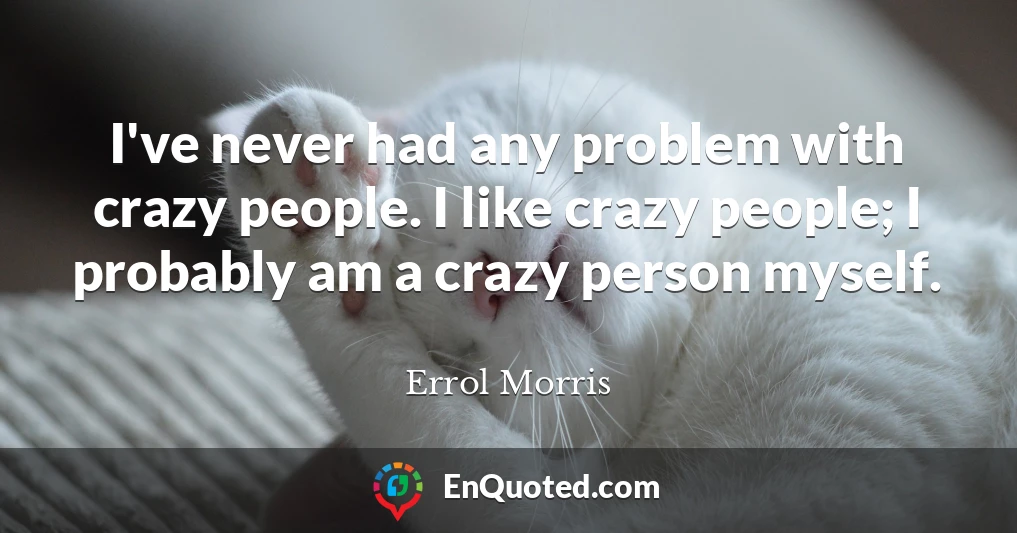 I've never had any problem with crazy people. I like crazy people; I probably am a crazy person myself.