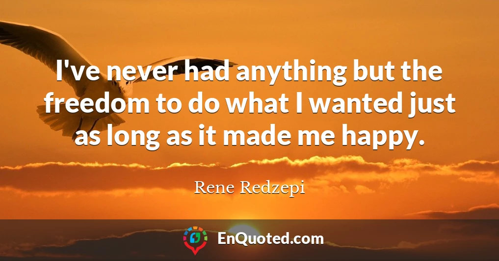 I've never had anything but the freedom to do what I wanted just as long as it made me happy.