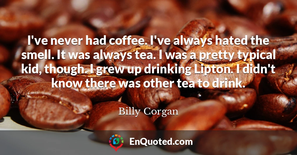 I've never had coffee. I've always hated the smell. It was always tea. I was a pretty typical kid, though. I grew up drinking Lipton. I didn't know there was other tea to drink.