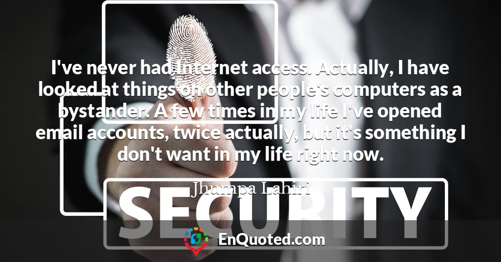 I've never had Internet access. Actually, I have looked at things on other people's computers as a bystander. A few times in my life I've opened email accounts, twice actually, but it's something I don't want in my life right now.