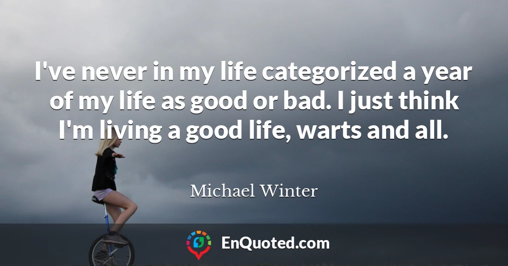 I've never in my life categorized a year of my life as good or bad. I just think I'm living a good life, warts and all.