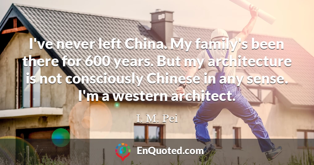 I've never left China. My family's been there for 600 years. But my architecture is not consciously Chinese in any sense. I'm a western architect.