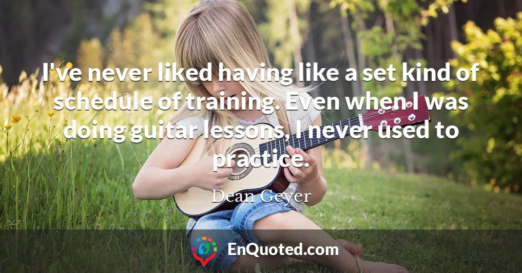 I've never liked having like a set kind of schedule of training. Even when I was doing guitar lessons, I never used to practice.