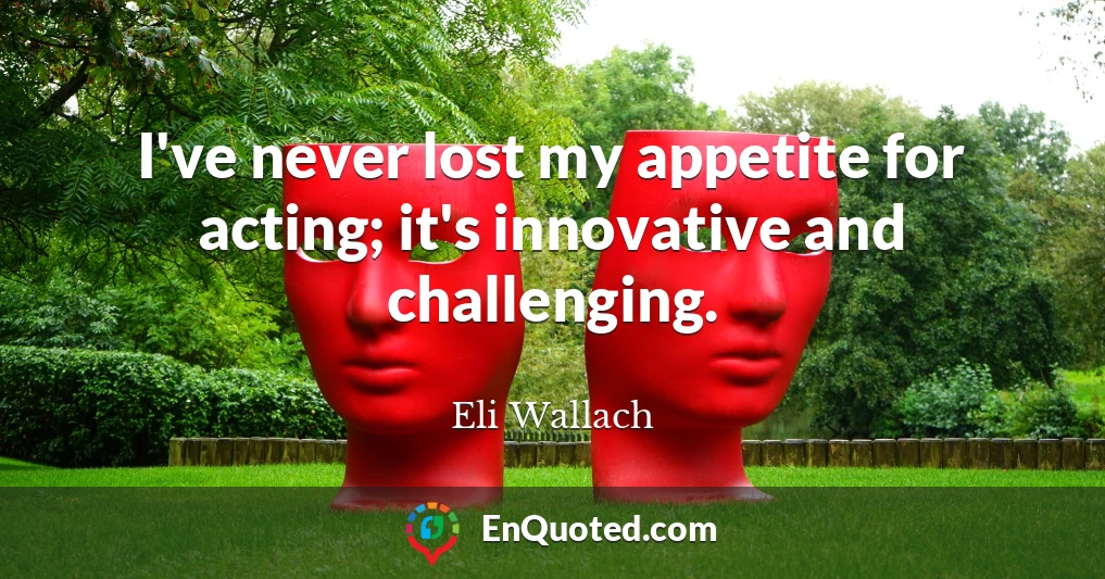 I've never lost my appetite for acting; it's innovative and challenging.