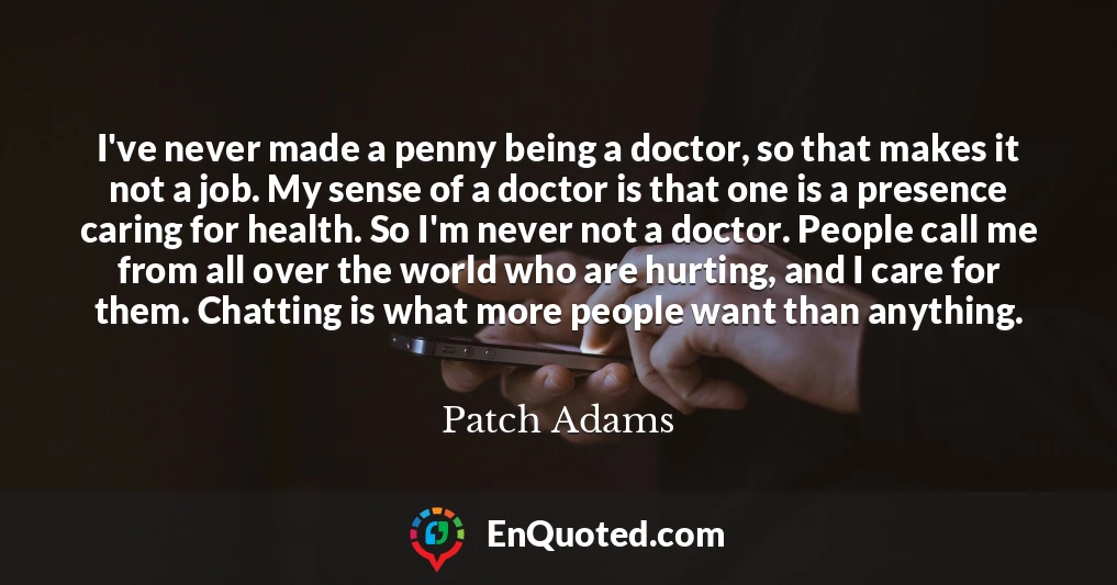 I've never made a penny being a doctor, so that makes it not a job. My sense of a doctor is that one is a presence caring for health. So I'm never not a doctor. People call me from all over the world who are hurting, and I care for them. Chatting is what more people want than anything.