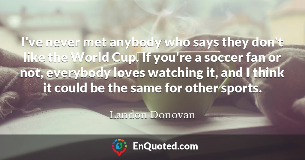 I've never met anybody who says they don't like the World Cup. If you're a soccer fan or not, everybody loves watching it, and I think it could be the same for other sports.