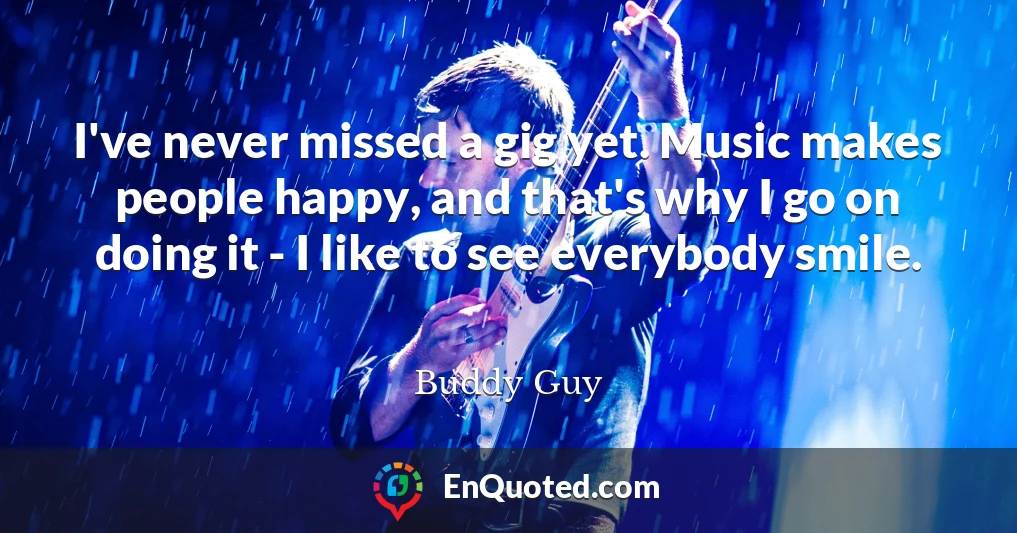I've never missed a gig yet. Music makes people happy, and that's why I go on doing it - I like to see everybody smile.