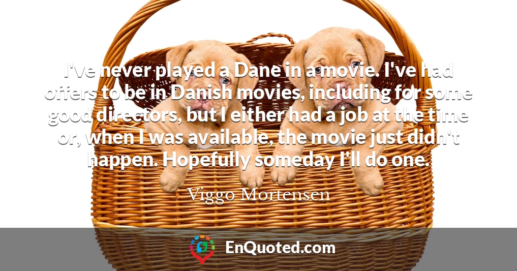 I've never played a Dane in a movie. I've had offers to be in Danish movies, including for some good directors, but I either had a job at the time or, when I was available, the movie just didn't happen. Hopefully someday I'll do one.