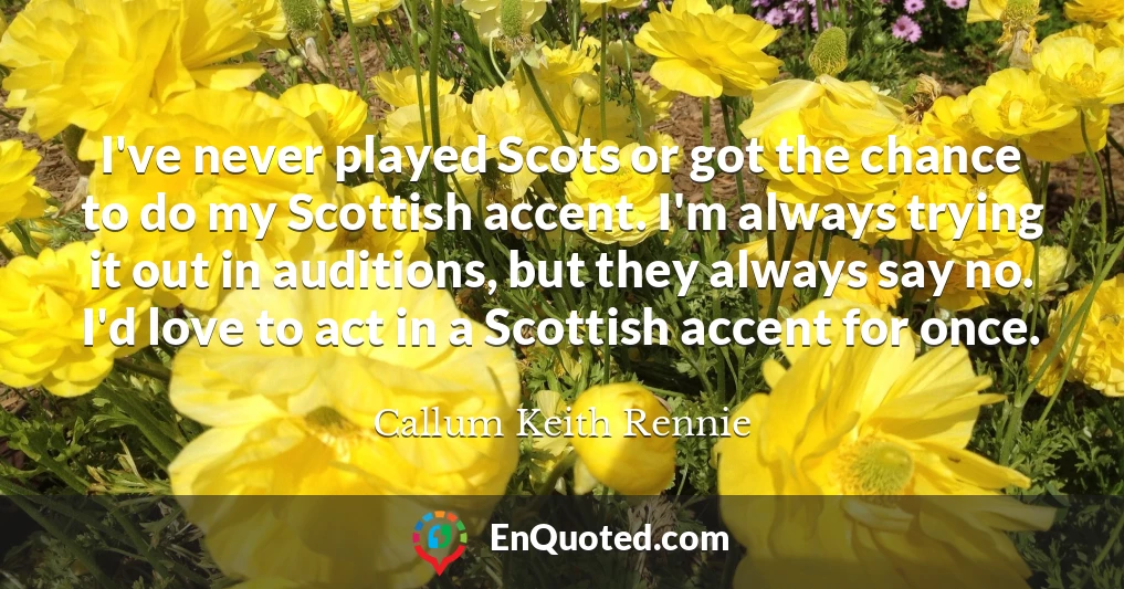 I've never played Scots or got the chance to do my Scottish accent. I'm always trying it out in auditions, but they always say no. I'd love to act in a Scottish accent for once.