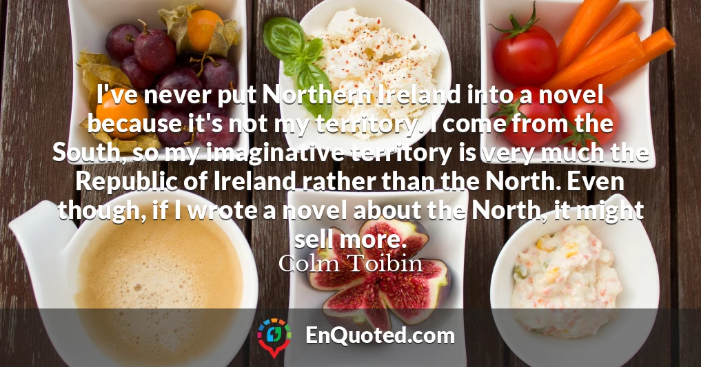 I've never put Northern Ireland into a novel because it's not my territory. I come from the South, so my imaginative territory is very much the Republic of Ireland rather than the North. Even though, if I wrote a novel about the North, it might sell more.
