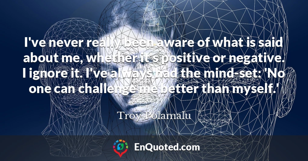 I've never really been aware of what is said about me, whether it's positive or negative. I ignore it. I've always had the mind-set: 'No one can challenge me better than myself.'