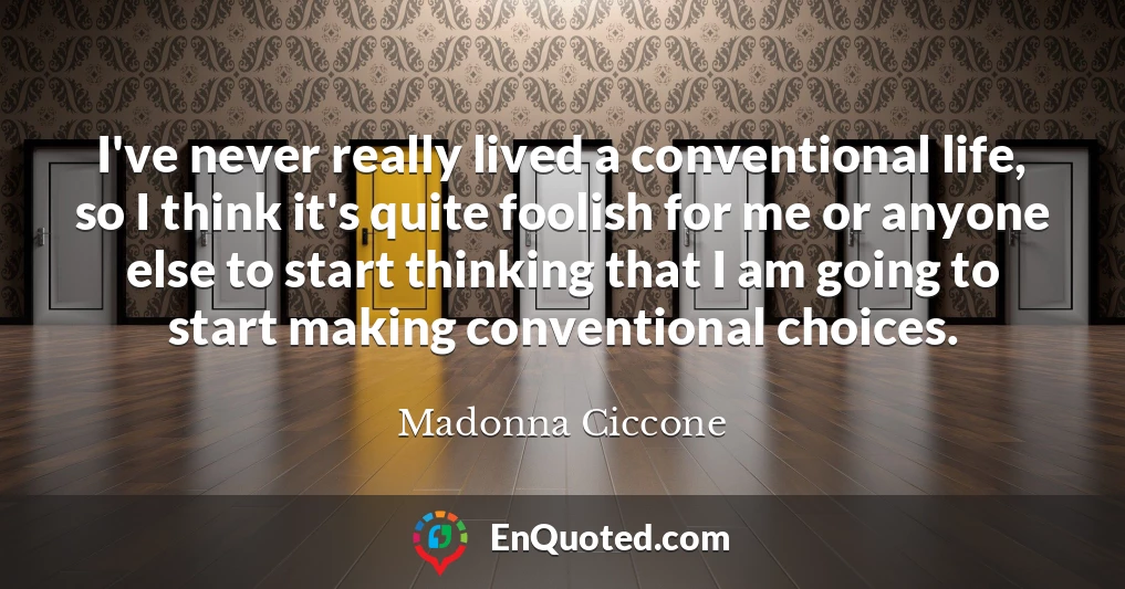 I've never really lived a conventional life, so I think it's quite foolish for me or anyone else to start thinking that I am going to start making conventional choices.