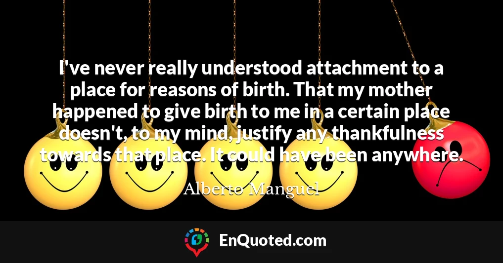 I've never really understood attachment to a place for reasons of birth. That my mother happened to give birth to me in a certain place doesn't, to my mind, justify any thankfulness towards that place. It could have been anywhere.