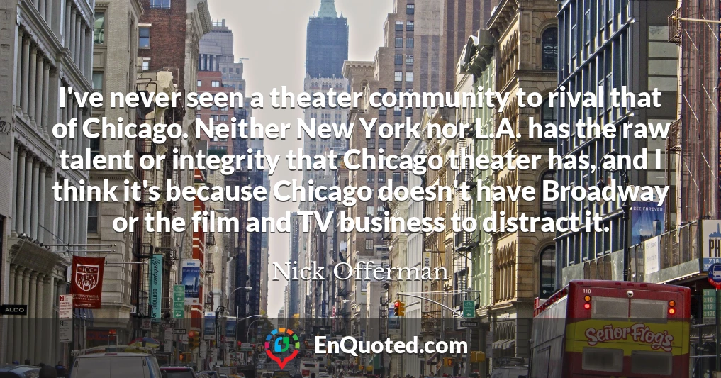 I've never seen a theater community to rival that of Chicago. Neither New York nor L.A. has the raw talent or integrity that Chicago theater has, and I think it's because Chicago doesn't have Broadway or the film and TV business to distract it.