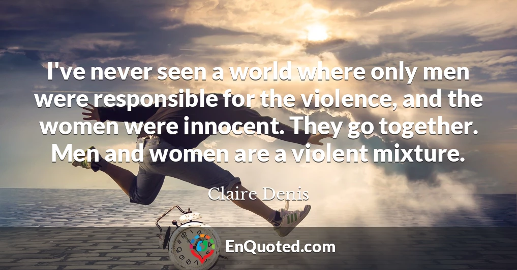 I've never seen a world where only men were responsible for the violence, and the women were innocent. They go together. Men and women are a violent mixture.