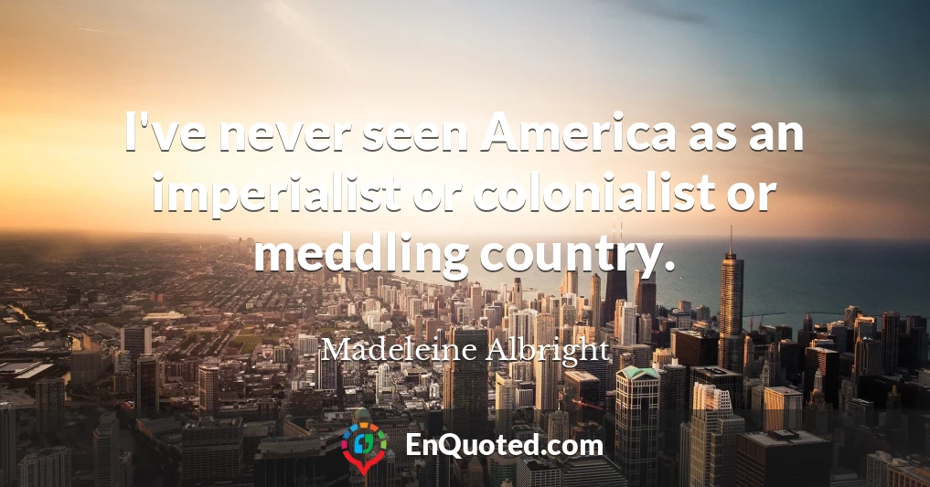 I've never seen America as an imperialist or colonialist or meddling country.