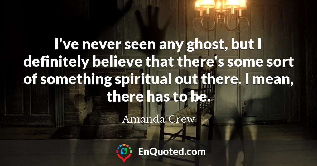 I've never seen any ghost, but I definitely believe that there's some sort of something spiritual out there. I mean, there has to be.