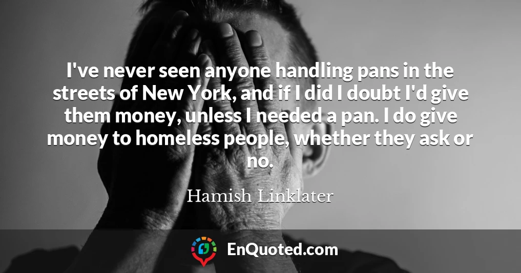 I've never seen anyone handling pans in the streets of New York, and if I did I doubt I'd give them money, unless I needed a pan. I do give money to homeless people, whether they ask or no.