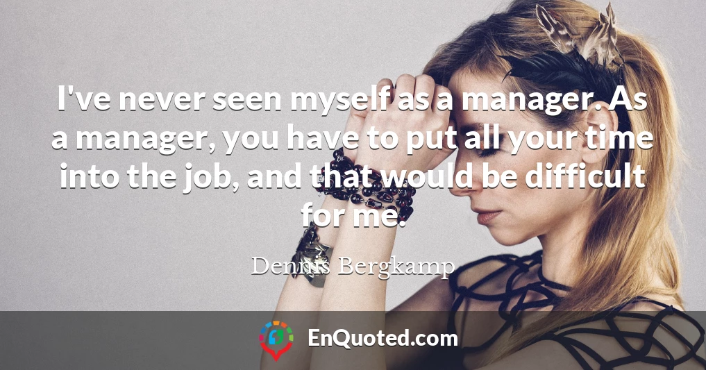 I've never seen myself as a manager. As a manager, you have to put all your time into the job, and that would be difficult for me.