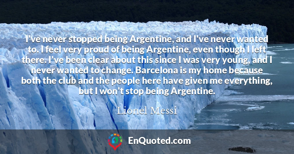 I've never stopped being Argentine, and I've never wanted to. I feel very proud of being Argentine, even though I left there. I've been clear about this since I was very young, and I never wanted to change. Barcelona is my home because both the club and the people here have given me everything, but I won't stop being Argentine.