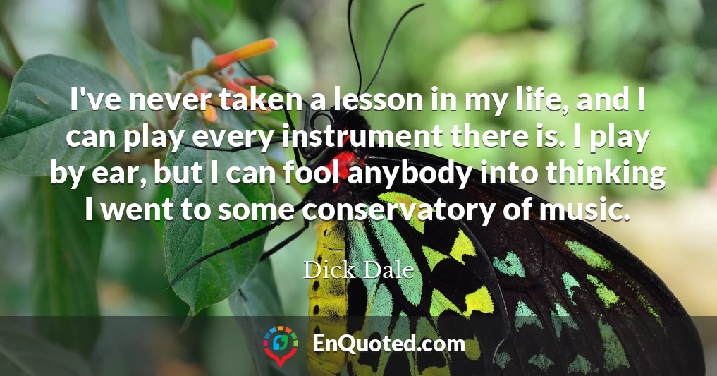 I've never taken a lesson in my life, and I can play every instrument there is. I play by ear, but I can fool anybody into thinking I went to some conservatory of music.