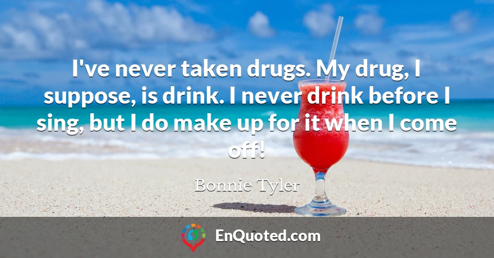 I've never taken drugs. My drug, I suppose, is drink. I never drink before I sing, but I do make up for it when I come off!