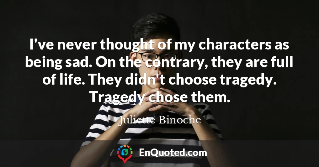 I've never thought of my characters as being sad. On the contrary, they are full of life. They didn't choose tragedy. Tragedy chose them.