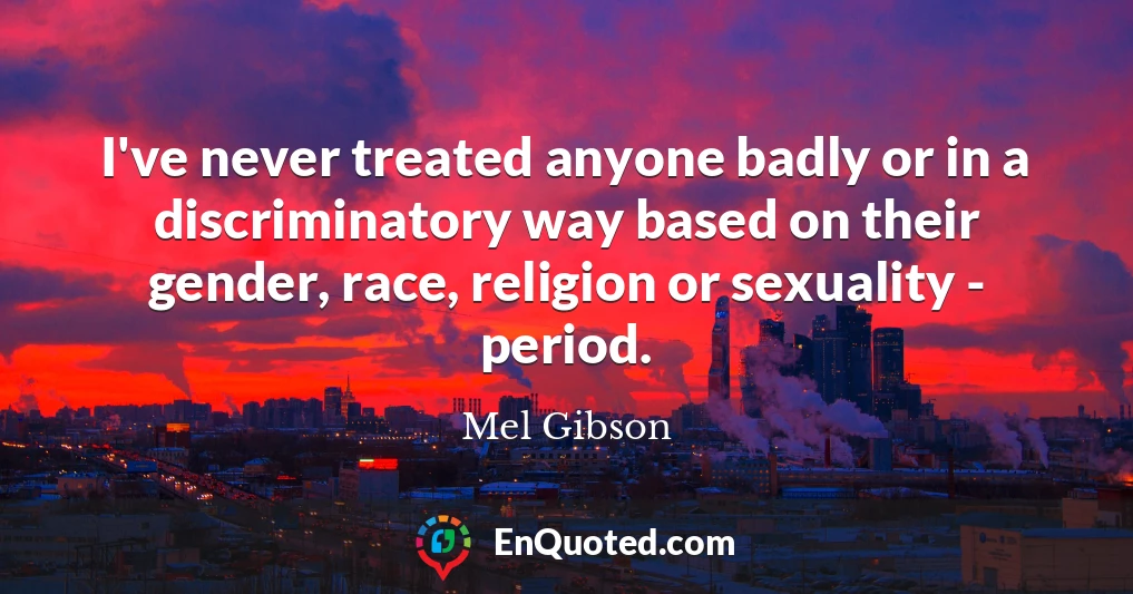 I've never treated anyone badly or in a discriminatory way based on their gender, race, religion or sexuality - period.