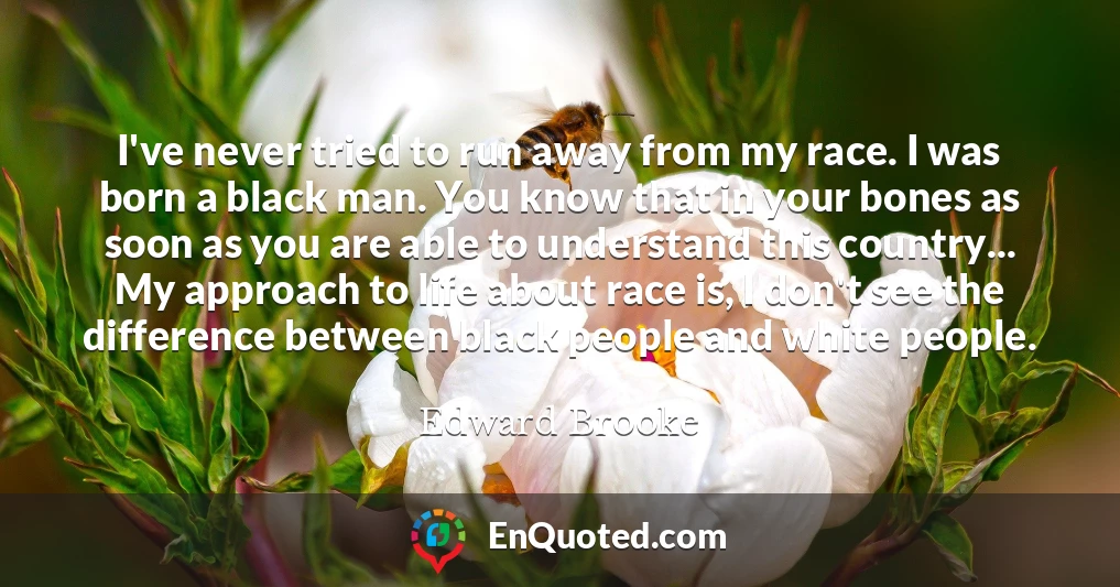 I've never tried to run away from my race. I was born a black man. You know that in your bones as soon as you are able to understand this country... My approach to life about race is, I don't see the difference between black people and white people.