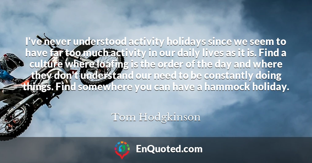 I've never understood activity holidays since we seem to have far too much activity in our daily lives as it is. Find a culture where loafing is the order of the day and where they don't understand our need to be constantly doing things. Find somewhere you can have a hammock holiday.