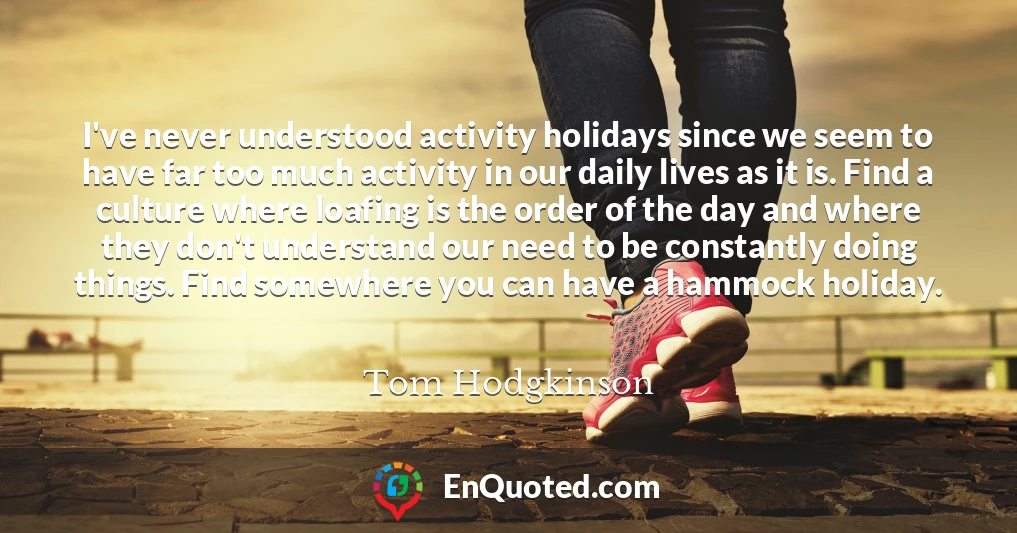 I've never understood activity holidays since we seem to have far too much activity in our daily lives as it is. Find a culture where loafing is the order of the day and where they don't understand our need to be constantly doing things. Find somewhere you can have a hammock holiday.