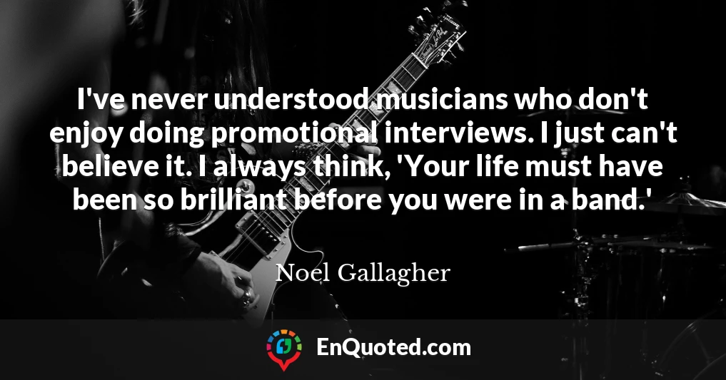 I've never understood musicians who don't enjoy doing promotional interviews. I just can't believe it. I always think, 'Your life must have been so brilliant before you were in a band.'