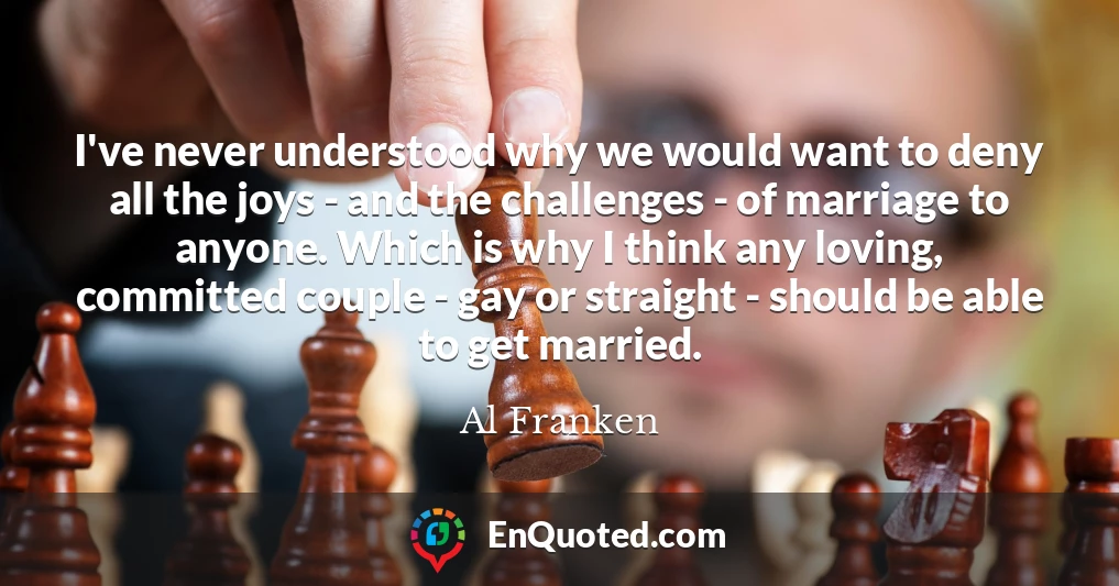 I've never understood why we would want to deny all the joys - and the challenges - of marriage to anyone. Which is why I think any loving, committed couple - gay or straight - should be able to get married.