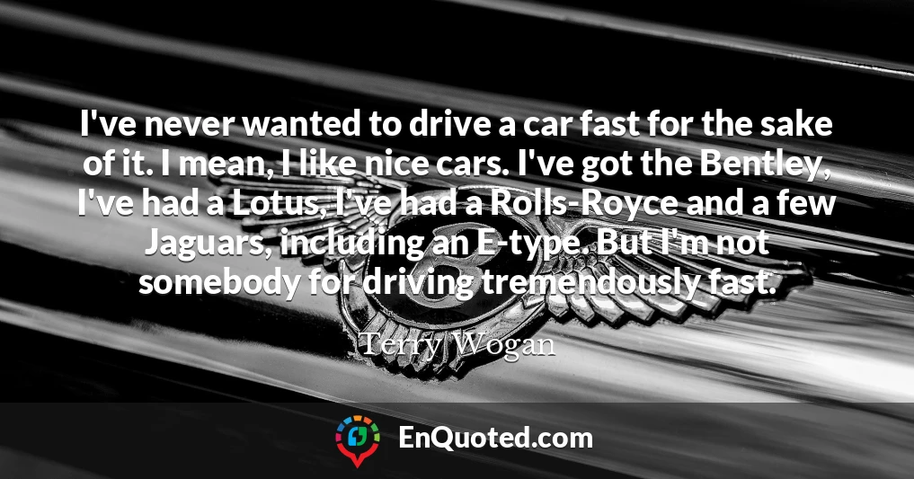 I've never wanted to drive a car fast for the sake of it. I mean, I like nice cars. I've got the Bentley, I've had a Lotus, I've had a Rolls-Royce and a few Jaguars, including an E-type. But I'm not somebody for driving tremendously fast.