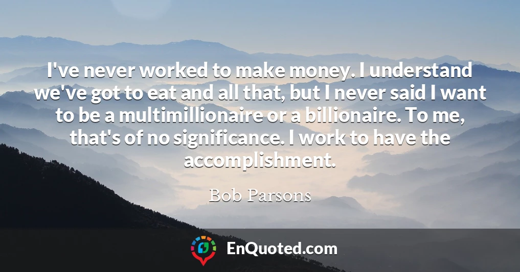 I've never worked to make money. I understand we've got to eat and all that, but I never said I want to be a multimillionaire or a billionaire. To me, that's of no significance. I work to have the accomplishment.