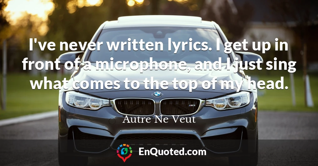 I've never written lyrics. I get up in front of a microphone, and I just sing what comes to the top of my head.