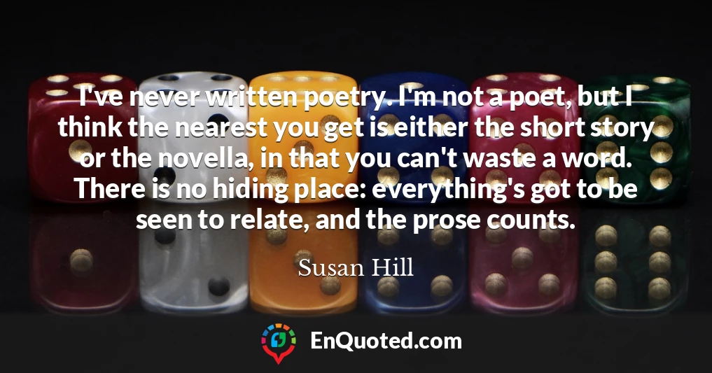 I've never written poetry. I'm not a poet, but I think the nearest you get is either the short story or the novella, in that you can't waste a word. There is no hiding place: everything's got to be seen to relate, and the prose counts.
