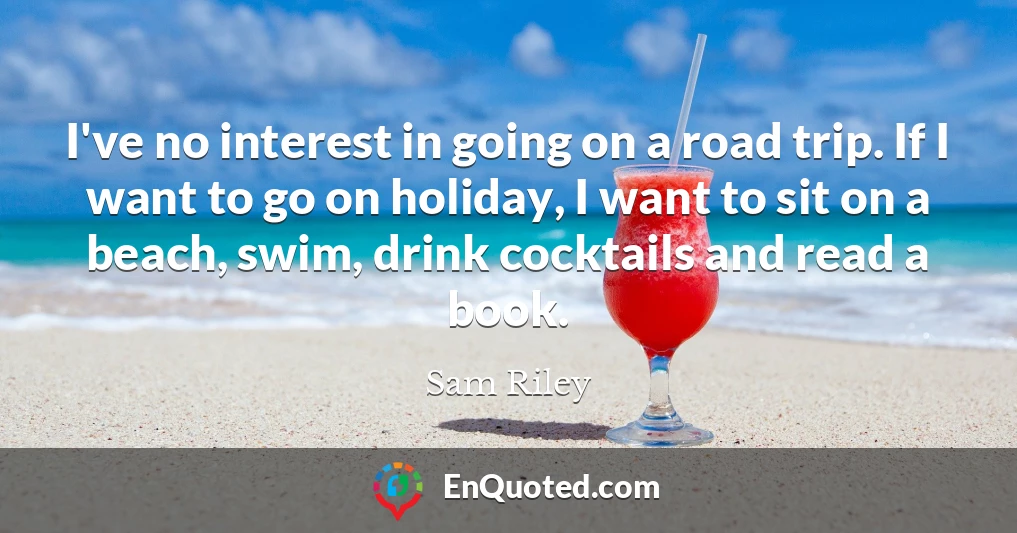 I've no interest in going on a road trip. If I want to go on holiday, I want to sit on a beach, swim, drink cocktails and read a book.