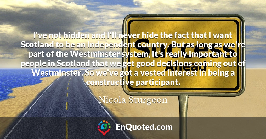 I've not hidden and I'll never hide the fact that I want Scotland to be an independent country. But as long as we're part of the Westminster system, it's really important to people in Scotland that we get good decisions coming out of Westminster. So we've got a vested interest in being a constructive participant.