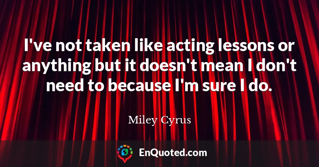 I've not taken like acting lessons or anything but it doesn't mean I don't need to because I'm sure I do.