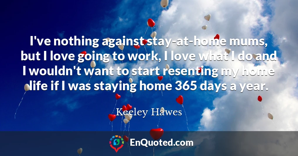 I've nothing against stay-at-home mums, but I love going to work, I love what I do and I wouldn't want to start resenting my home life if I was staying home 365 days a year.